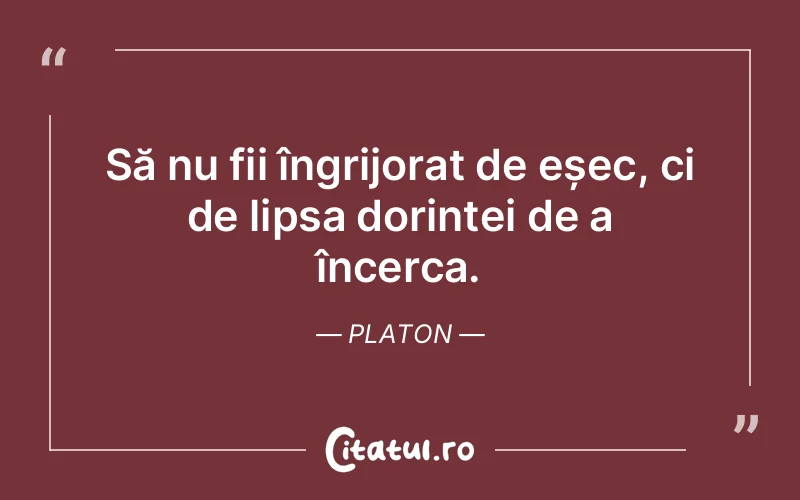 Să nu fii îngrijorat de eșec, ci de lipsa dorinței de a încerca. Platon