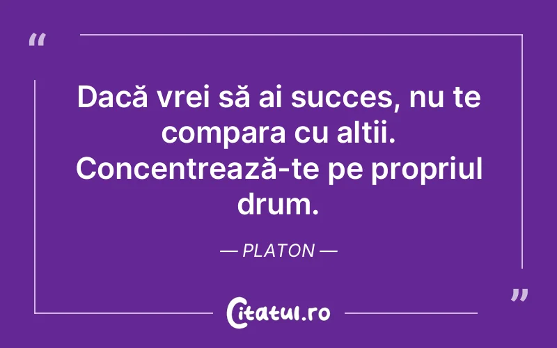 Dacă vrei să ai succes, nu te compara cu alții. Concentrează-te pe propriul drum. Platon