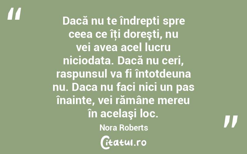 Dacă nu te îndrepti spre ceea ce îţi doreşti, nu vei avea acel lucru niciodata. Dacă nu ceri, raspunsul va fi întotdeuna nu. Daca nu faci nici un pas înainte, vei rămâne mereu în acelaşi loc. Nora Roberts