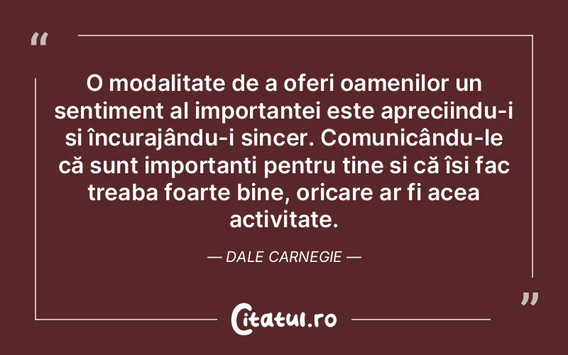 O modalitate de a oferi oamenilor un sentiment al importanței este apreciindu-i și încurajându-i sincer. Comunicându-le că sunt importanți pentru tine și că își fac treaba foarte bine, oricare ar fi acea activitate. Dale Carnegie