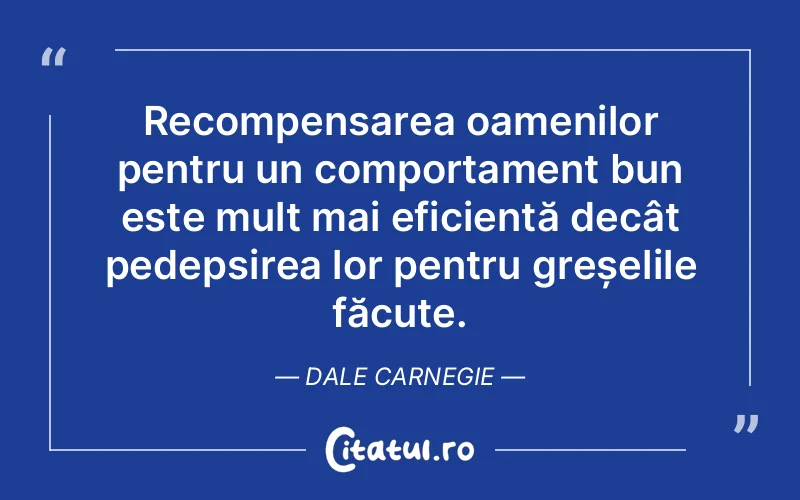 Recompensarea oamenilor pentru un comportament bun este mult mai eficientă decât pedepsirea lor pentru greșelile făcute. Dale Carnegie