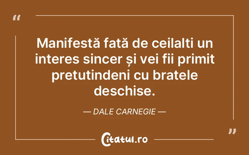 Manifestă față de ceilalți un interes sincer și vei fii primit pretutindeni cu brațele deschise. Dale Carnegie