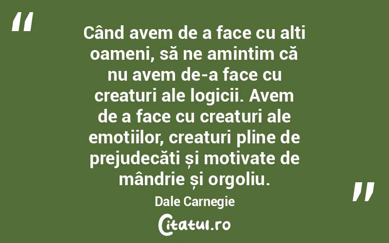 Când avem de a face cu alți oameni, să ne amintim că nu avem de-a face cu creaturi ale logicii. Avem de a face cu creaturi ale emoțiilor, creaturi pline de prejudecăți și motivate de mândrie și orgoliu. Dale Carnegie