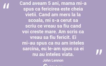 Cand aveam 5 ani, mama mi-a spus ca fericirea este cheia vietii. Cand am mers la la scoala, mi s-a cerut sa scriu ce vreau sa fiu cand voi creste mare. Am scris ca vreau sa fiu fericit. Ei mi-au spus ca nu am inteles sarcina, eu le-am spus ca ei nu au inteles viata. John Lennon...