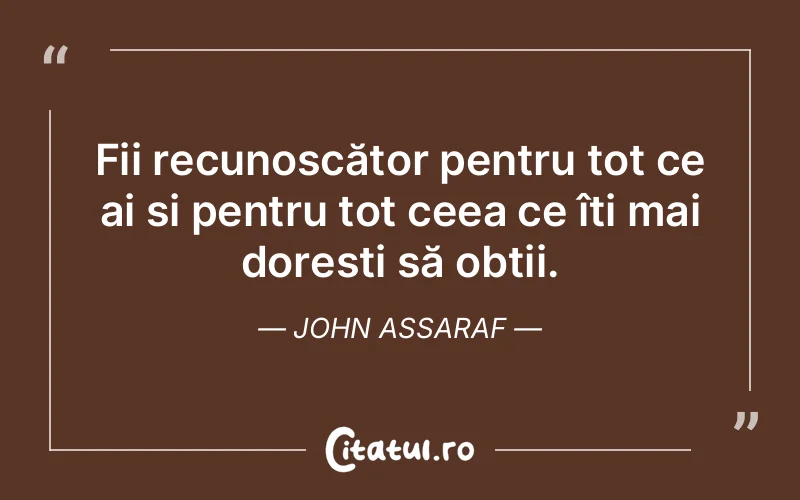 Fii recunoscător pentru tot ce ai și pentru tot ceea ce îți mai dorești să obții. John Assaraf