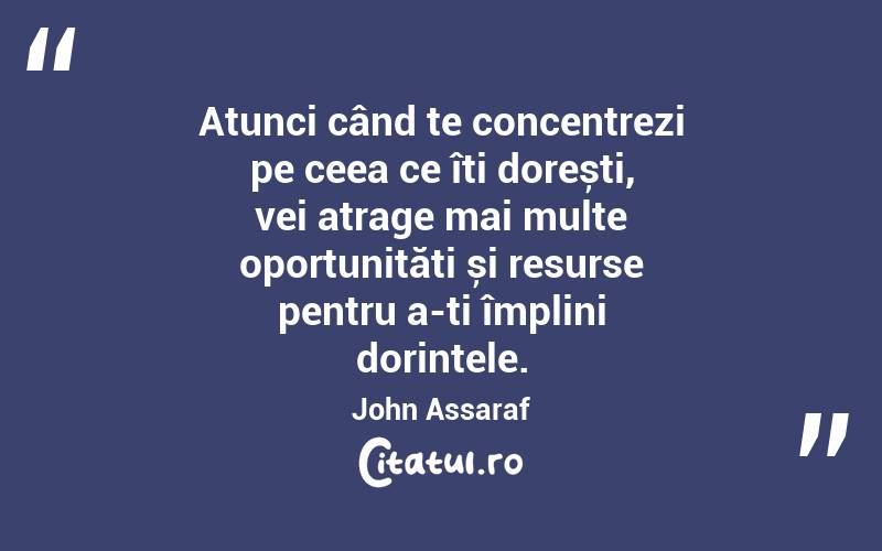 Atunci când te concentrezi pe ceea ce îți dorești, vei atrage mai multe oportunități și resurse pentru a-ți împlini dorințele. John Assaraf
