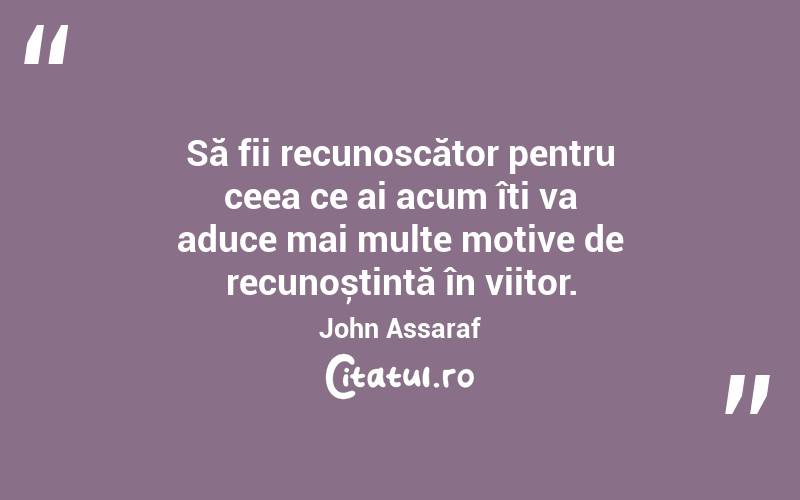 Să fii recunoscător pentru ceea ce ai acum îți va aduce mai multe motive de recunoștință în viitor. John Assaraf
