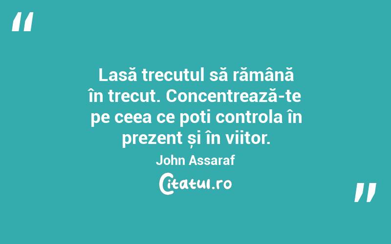 Lasă trecutul să rămână în trecut. Concentrează-te pe ceea ce poți controla în prezent și în viitor. John Assaraf
