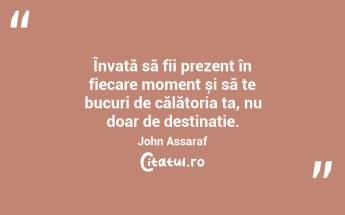 Învață să fii prezent în fiecare moment și să te bucuri de călătoria ta, nu doar de destinație. John Assaraf...