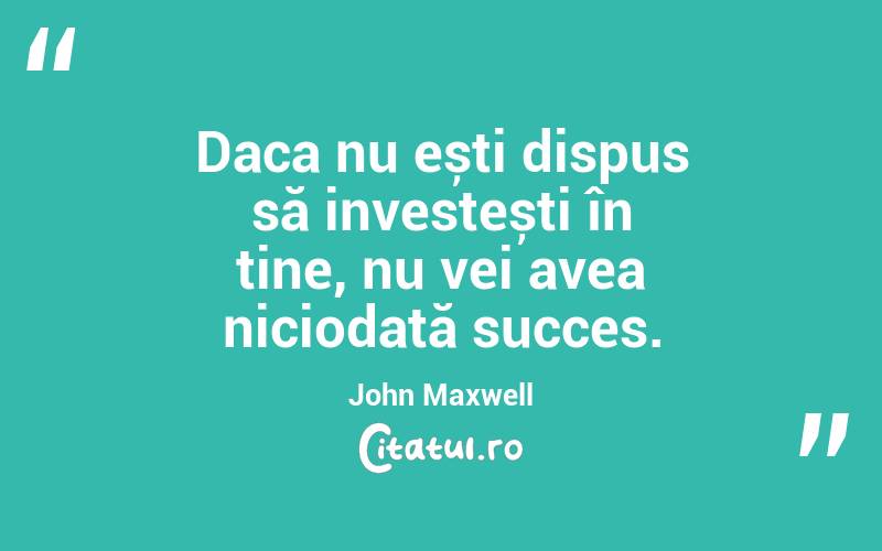 Daca nu ești dispus să investești în tine, nu vei avea niciodată succes. John Maxwell 