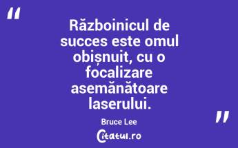 Războinicul de succes este omul obișnuit, cu o focalizare asemănătoare laserului. Bruce Lee...