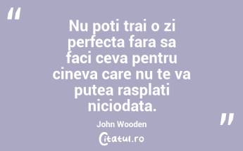 Nu poti trai o zi perfecta fara sa faci ceva pentru cineva care nu te va putea rasplati niciodata. John Wooden...