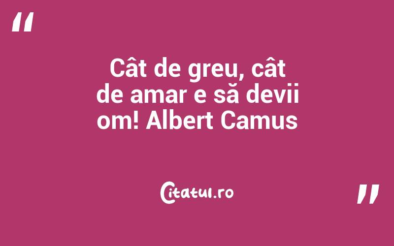 Cât de greu, cât de amar e să devii om! Albert Camus
