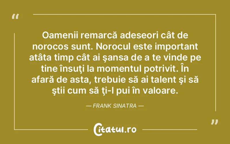 Oamenii remarcă adeseori cât de norocos sunt. Norocul este important atâta timp cât ai şansa de a te vinde pe tine însuţi la momentul potrivit. În afară de asta, trebuie să ai talent şi să ştii cum să ţi-l pui în valoare. Frank Sinatra