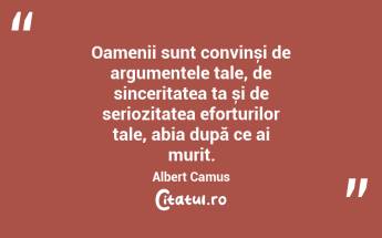 Oamenii sunt convinși de argumentele tale, de sinceritatea ta și de seriozitatea eforturilor tale, abia după ce ai murit. Albert Camus...