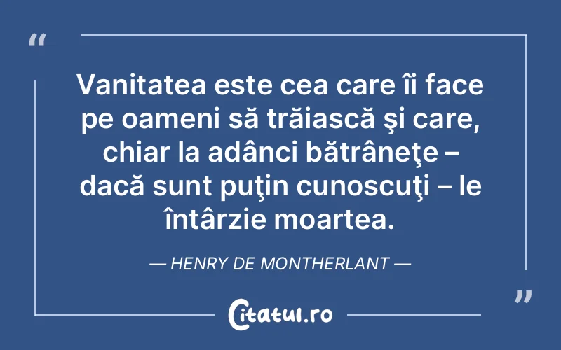 Vanitatea este cea care îi face pe oameni să trăiască şi care, chiar la adânci bătrâneţe – dacă sunt puţin cunoscuţi – le întârzie moartea. Henry de Montherlant