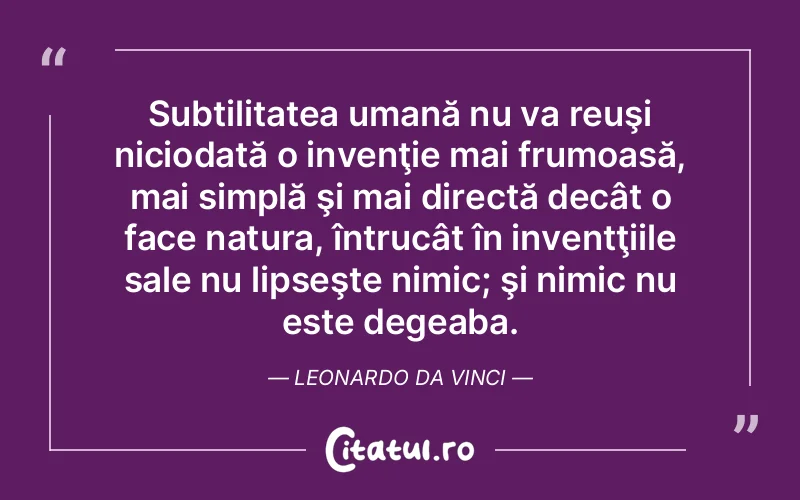 Subtilitatea umană nu va reuşi niciodată o invenţie mai frumoasă, mai simplă şi mai directă decât o face natura, întrucât în inventţiile sale nu lipseşte nimic; şi nimic nu este degeaba. Leonardo da Vinci