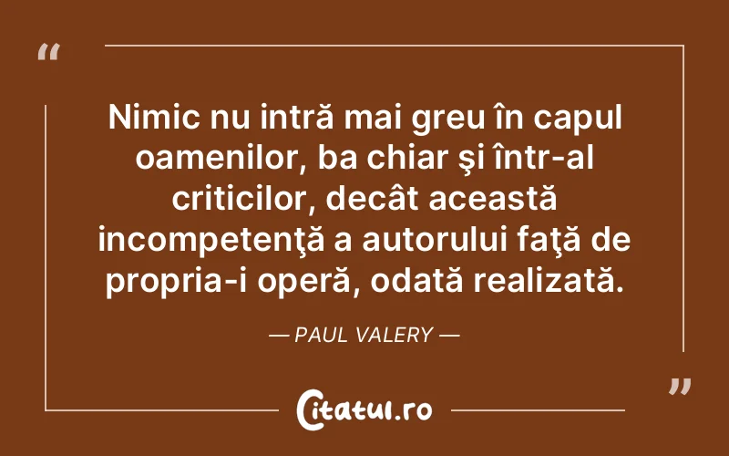 Nimic nu intră mai greu în capul oamenilor, ba chiar şi într-al criticilor, decât această incompetenţă a autorului faţă de propria-i operă, odată realizată. Paul Valery