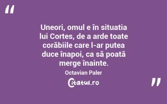 Uneori, omul e în situația lui Cortes, de a arde toate corăbiile care l-ar putea duce înapoi, ca să poată merge înainte. Octavian Paler...