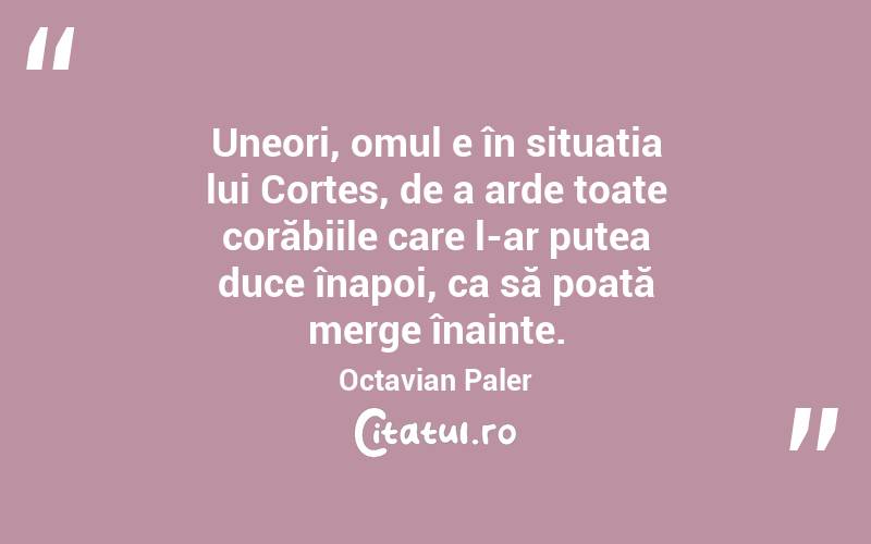 Uneori, omul e în situația lui Cortes, de a arde toate corăbiile care l-ar putea duce înapoi, ca să poată merge înainte. Octavian Paler
