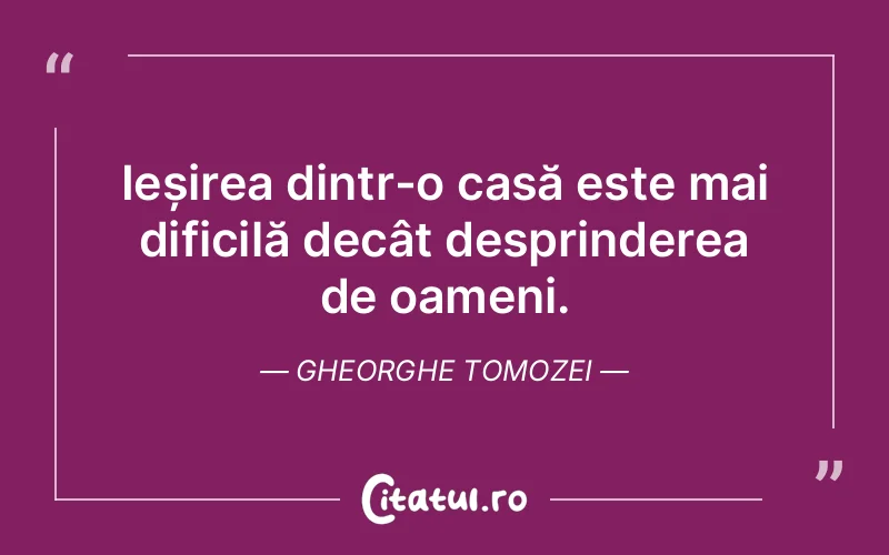 Ieșirea dintr-o casă este mai dificilă decât desprinderea de oameni. Gheorghe Tomozei