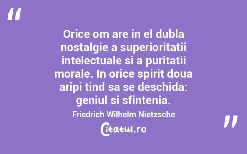 Orice om are in el dubla nostalgie a superioritatii intelectuale si a puritatii morale. In orice spirit doua aripi tind sa se deschida: geniul si sfintenia. Friedrich Wilhelm Nietzsche
