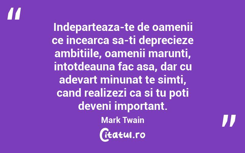 Indeparteaza-te de oamenii ce incearca sa-ti deprecieze ambitiile, oamenii marunti, intotdeauna fac asa, dar cu adevart minunat te simti, cand realizezi ca si tu poti deveni important. Mark Twain