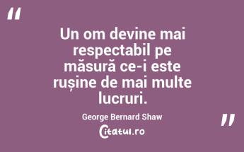 Un om devine mai respectabil pe măsură ce-i este rușine de mai multe lucruri. George Bernard Shaw...