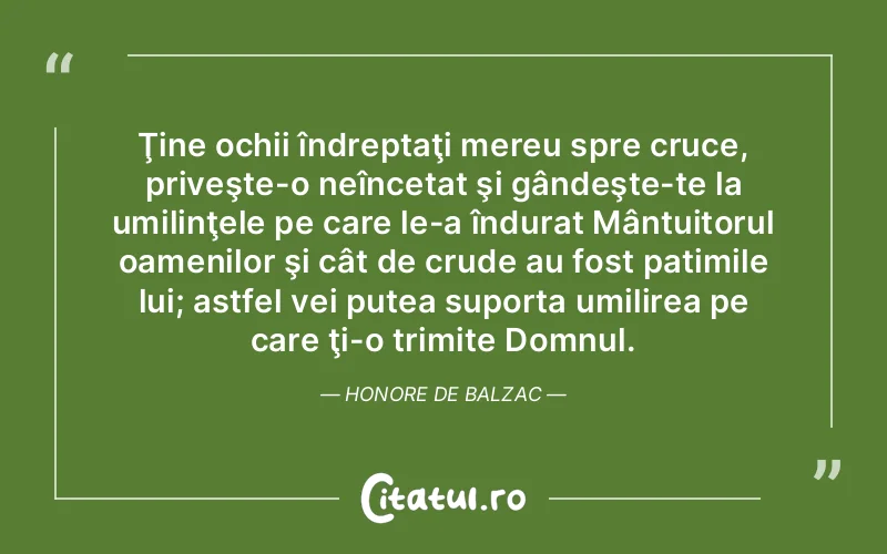 Ţine ochii îndreptaţi mereu spre cruce, priveşte-o neîncetat şi gândeşte-te la umilinţele pe care le-a îndurat Mântuitorul oamenilor şi cât de crude au fost patimile lui; astfel vei putea suporta umilirea pe care ţi-o trimite Domnul. Honore de Balzac