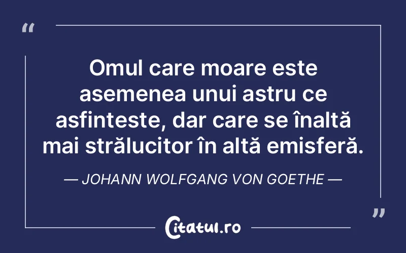 Omul care moare este asemenea unui astru ce asfințește, dar care se înalță mai strălucitor în altă emisferă. Johann Wolfgang von Goethe