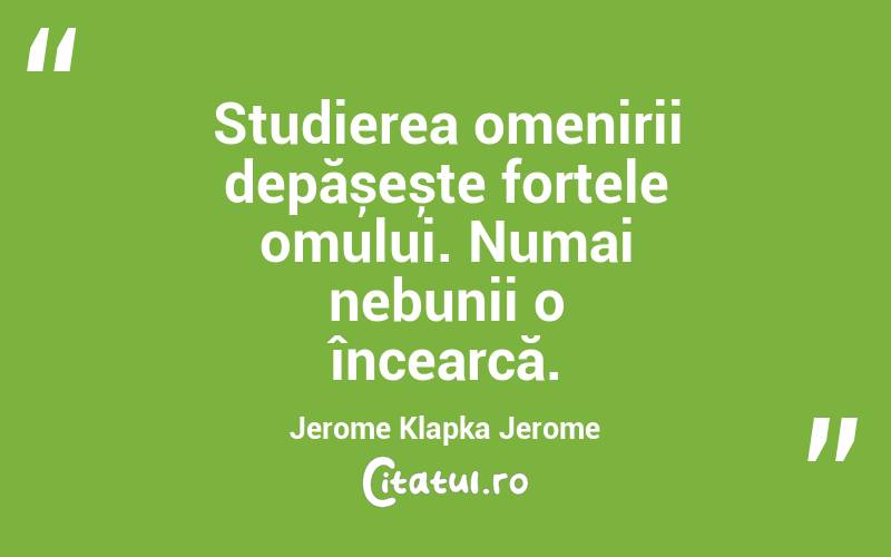 Studierea omenirii depășește forțele omului. Numai nebunii o încearcă. Jerome Klapka Jerome