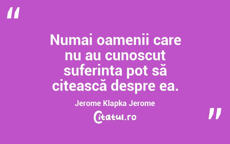 Numai oamenii care nu au cunoscut suferința pot să citească despre ea. Jerome Klapka Jerome
