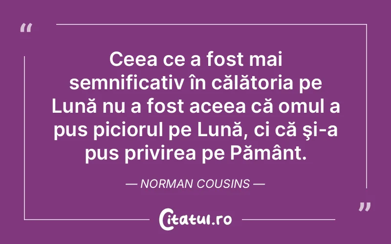 Ceea ce a fost mai semnificativ în călătoria pe Lună nu a fost aceea că omul a pus piciorul pe Lună, ci că şi-a pus privirea pe Pământ. Norman Cousins