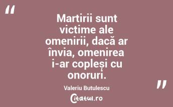 Martirii sunt victime ale omenirii, dacă ar învia, omenirea i-ar copleși cu onoruri. Valeriu Butulescu...