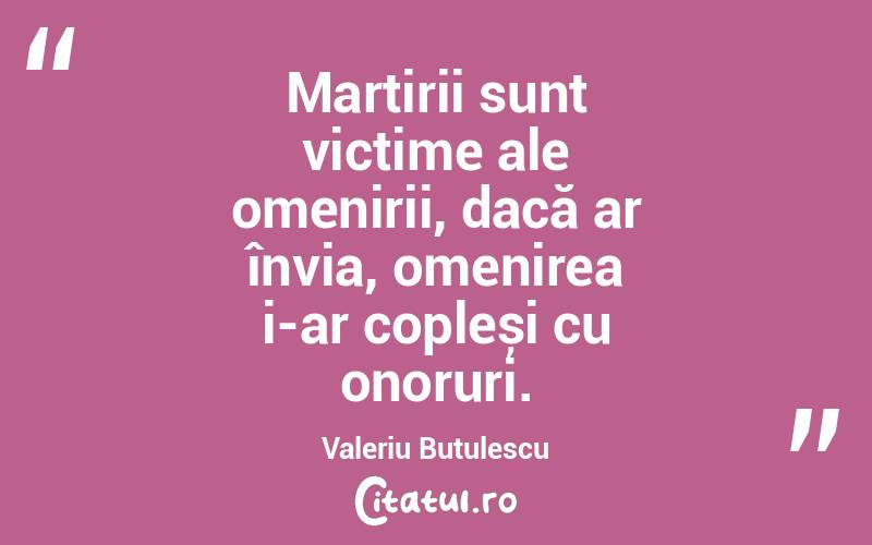 Martirii sunt victime ale omenirii, dacă ar învia, omenirea i-ar copleși cu onoruri. Valeriu Butulescu
