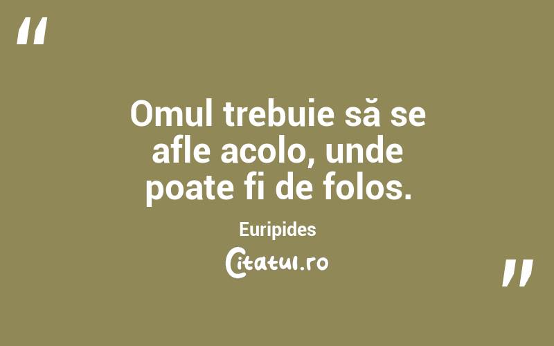 Omul trebuie să se afle acolo, unde poate fi de folos. Euripides
