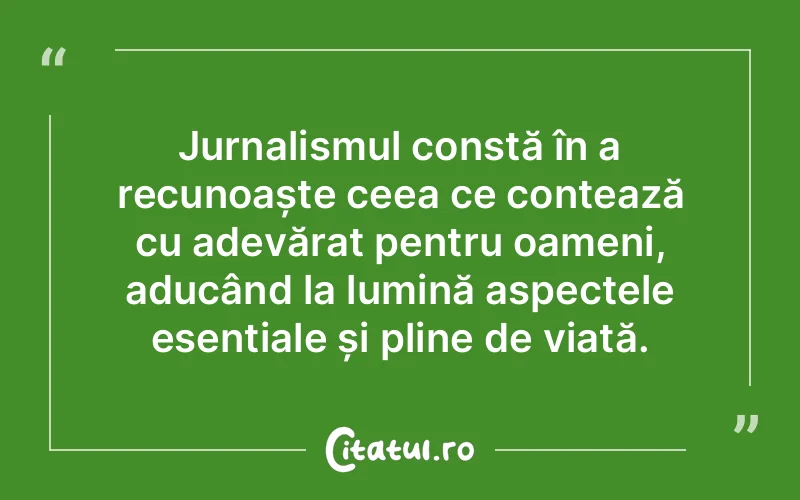 Jurnalismul constă în a recunoaște ceea ce contează cu adevărat pentru oameni, aducând la lumină aspectele esențiale și pline de viață.