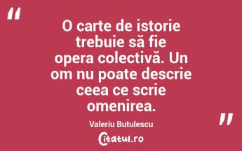 O carte de istorie trebuie să fie opera colectivă. Un om nu poate descrie ceea ce scrie omenirea. Valeriu Butulescu...