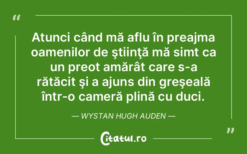 Atunci când mă aflu în preajma oamenilor de ştiinţă mă simt ca un preot amărât care s-a rătăcit şi a ajuns din greşeală într-o cameră plină cu duci. Wystan Hugh Auden