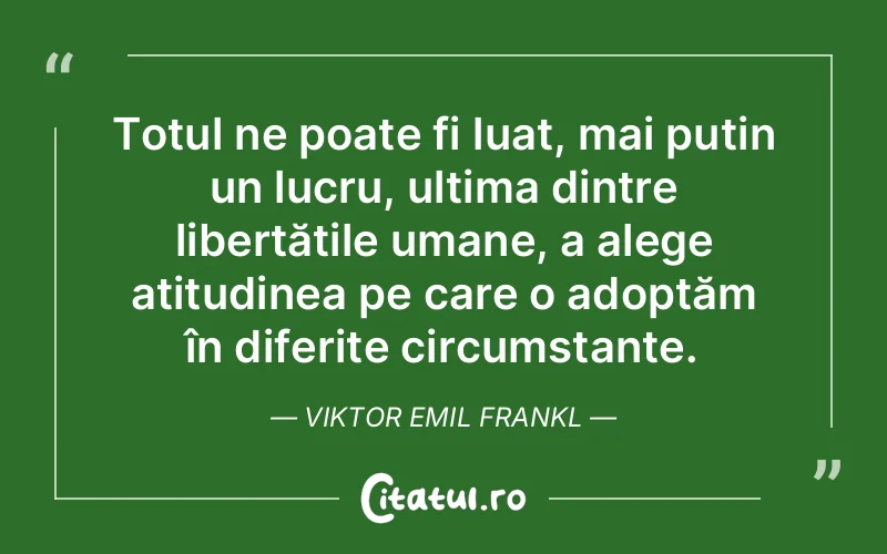 Totul ne poate fi luat, mai puțin un lucru, ultima dintre libertățile umane, a alege atitudinea pe care o adoptăm în diferite circumstanțe. Viktor Emil Frankl