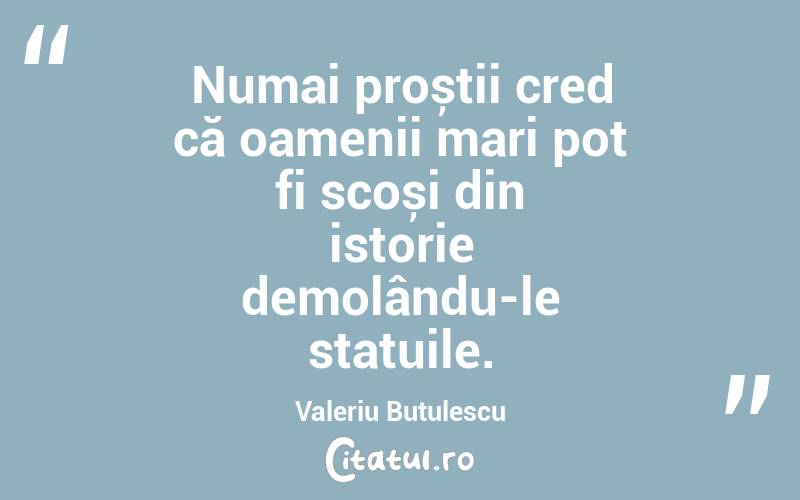 Numai proștii cred că oamenii mari pot fi scoși din istorie demolându-le statuile. Valeriu Butulescu
