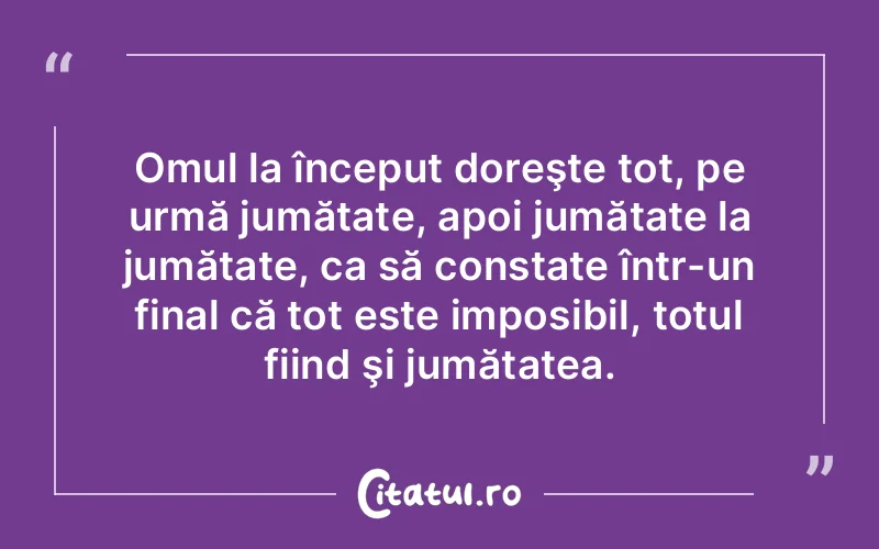 Omul la început doreşte tot, pe urmă jumătate, apoi jumătate la jumătate, ca să constate într-un final că tot este imposibil, totul fiind şi jumătatea.