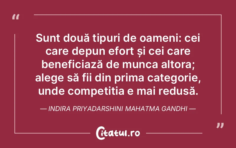 Sunt două tipuri de oameni: cei care depun efort și cei care beneficiază de munca altora; alege să fii din prima categorie, unde competiția e mai redusă. Indira Priyadarshini Mahatma Gandhi