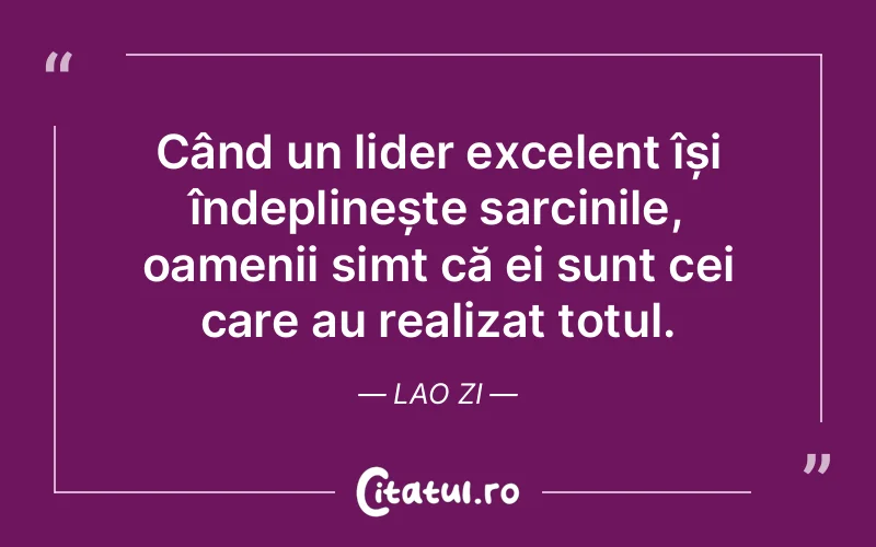 Când un lider excelent își îndeplinește sarcinile, oamenii simt că ei sunt cei care au realizat totul. Lao Zi