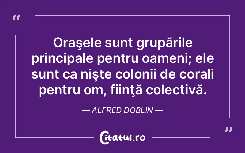 Oraşele sunt grupările principale pentru oameni; ele sunt ca nişte colonii de corali pentru om, fiinţă colectivă. Alfred Doblin