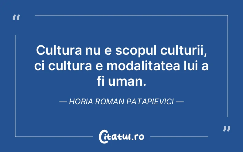 Cultura nu e scopul culturii, ci cultura e modalitatea lui a fi uman. Horia Roman Patapievici