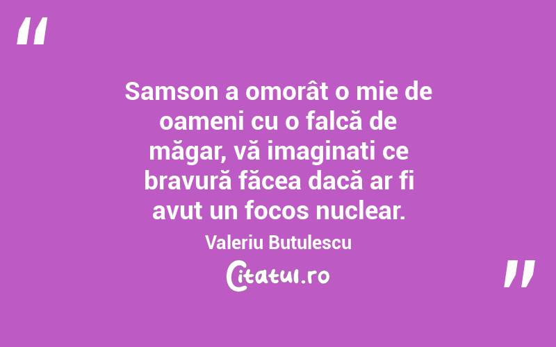 Samson a omorât o mie de oameni cu o falcă de măgar, vă imaginați ce bravură făcea dacă ar fi avut un focos nuclear. Valeriu Butulescu
