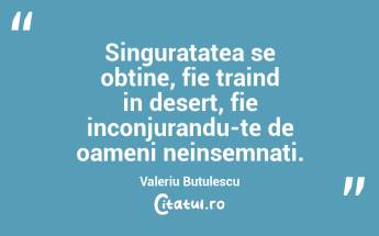 Singuratatea se obtine, fie traind in desert, fie inconjurandu-te de oameni neinsemnati. Valeriu Butulescu...