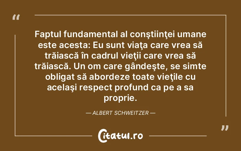 Faptul fundamental al conştiinţei umane este acesta: Eu sunt viaţa care vrea să trăiască în cadrul vieţii care vrea să trăiască. Un om care gândeşte, se simte obligat să abordeze toate vieţile cu acelaşi respect profund ca pe a sa proprie. Albert Schweitzer