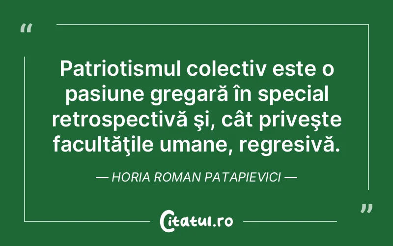 Patriotismul colectiv este o pasiune gregară în special retrospectivă şi, cât priveşte facultăţile umane, regresivă. Horia Roman Patapievici